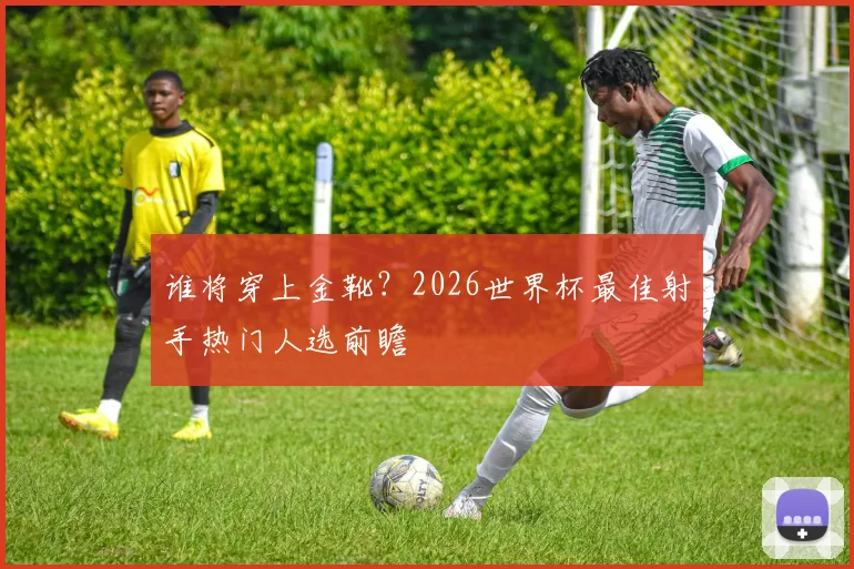 谁将穿上金靴?2026世界杯最佳射手热门人选前瞻