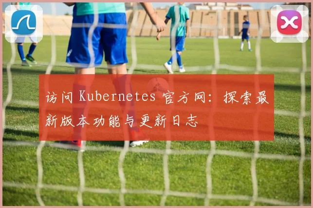 访问 Kubernetes 官方网:探索最新版本功能与更新日志