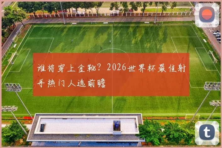 谁将穿上金靴？2026世界杯最佳射手热门人选前瞻