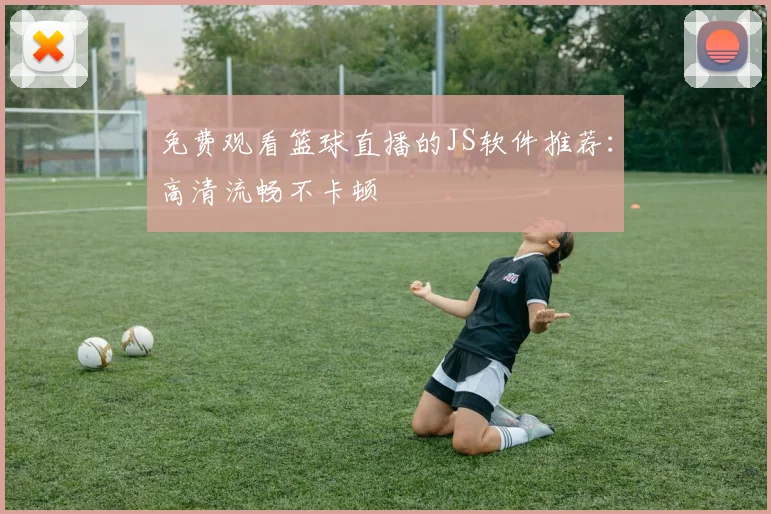 免费观看篮球直播的JS软件推荐:高清流畅不卡顿