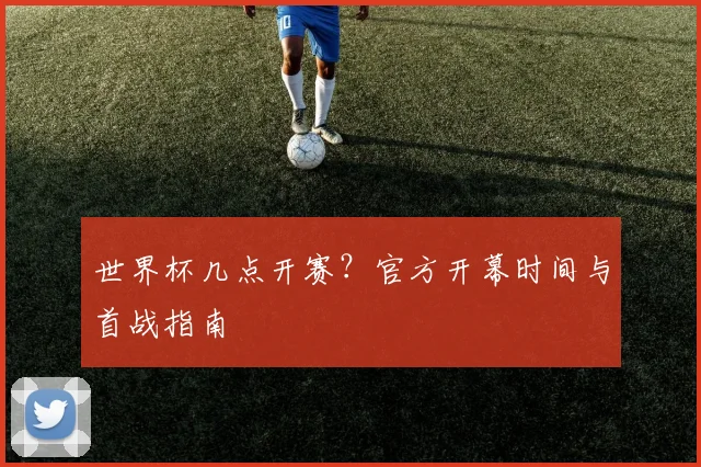 世界杯几点开赛？官方开幕时间与首战指南