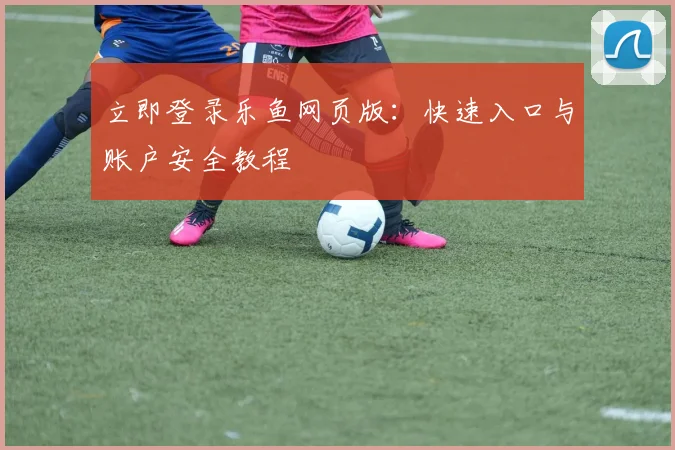 立即登录乐鱼网页版:快速入口与账户安全教程