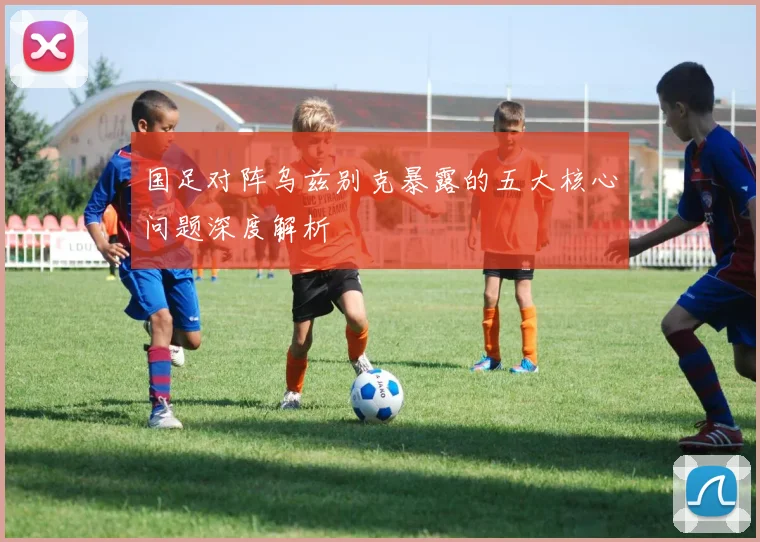 国足对阵乌兹别克暴露的五大核心问题深度解析